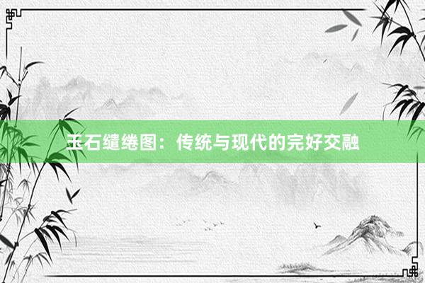 玉石缱绻图：传统与现代的完好交融